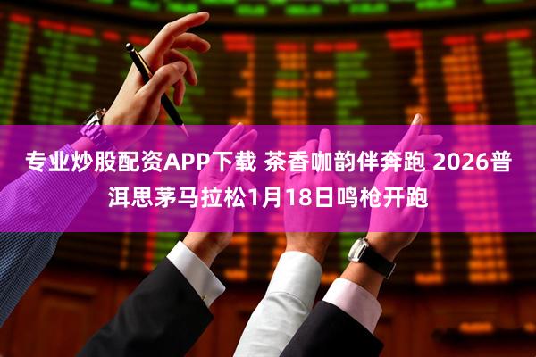 专业炒股配资APP下载 茶香咖韵伴奔跑 2026普洱思茅马拉松1月18日鸣枪开跑
