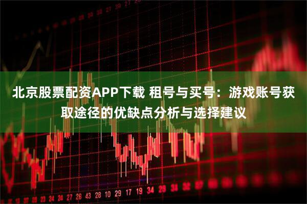 北京股票配资APP下载 租号与买号：游戏账号获取途径的优缺点分析与选择建议