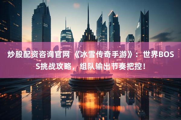 炒股配资咨询官网 《冰雪传奇手游》：世界BOSS挑战攻略，组队输出节奏把控！
