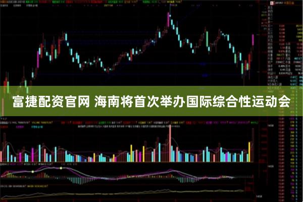 富捷配资官网 海南将首次举办国际综合性运动会