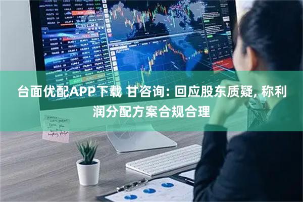 台面优配APP下载 甘咨询: 回应股东质疑, 称利润分配方案合规合理