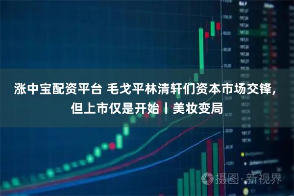 涨中宝配资平台 毛戈平林清轩们资本市场交锋, 但上市仅是开始丨美妆变局