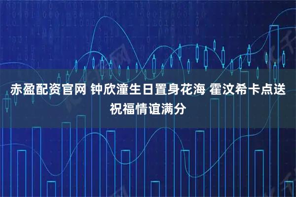 赤盈配资官网 钟欣潼生日置身花海 霍汶希卡点送祝福情谊满分
