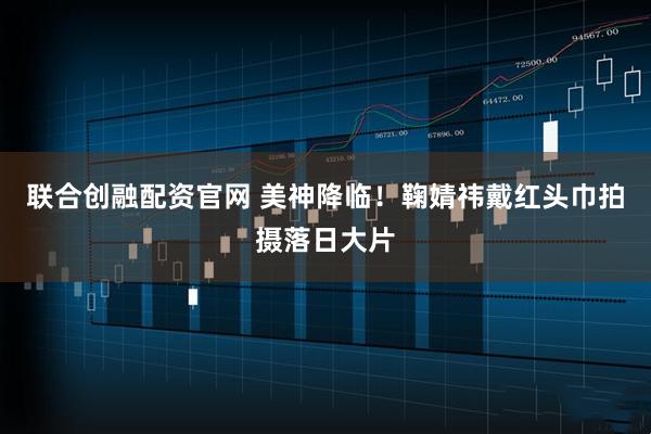 联合创融配资官网 美神降临！鞠婧祎戴红头巾拍摄落日大片
