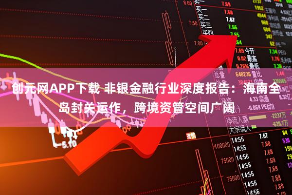 创元网APP下载 非银金融行业深度报告：海南全岛封关运作，跨境资管空间广阔
