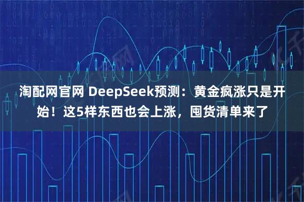 淘配网官网 DeepSeek预测：黄金疯涨只是开始！这5样东西也会上涨，囤货清单来了