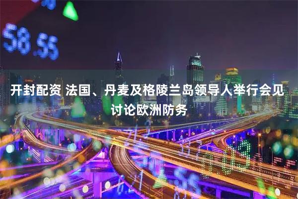 开封配资 法国、丹麦及格陵兰岛领导人举行会见 讨论欧洲防务