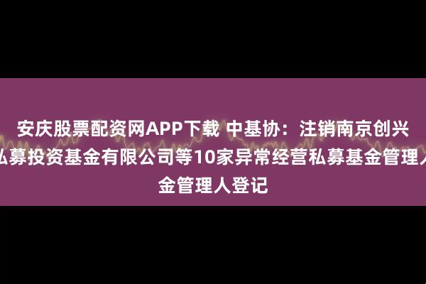 安庆股票配资网APP下载 中基协：注销南京创兴权益私募投资基金有限公司等10家异常经营私募基金管理人登记