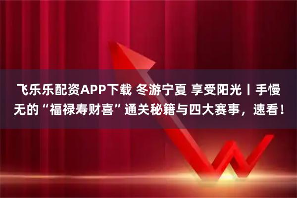 飞乐乐配资APP下载 冬游宁夏 享受阳光丨手慢无的“福禄寿财喜”通关秘籍与四大赛事，速看！