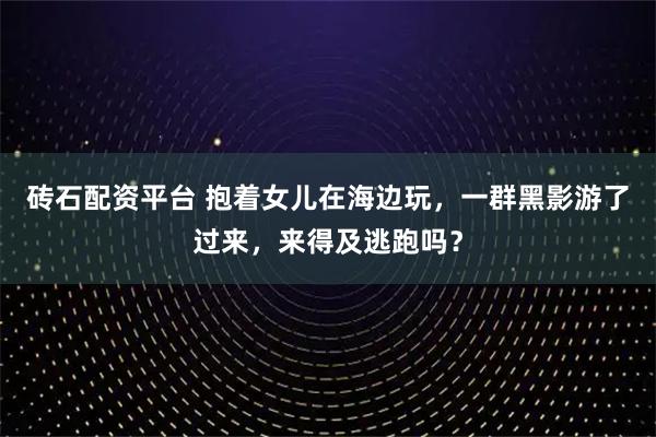 砖石配资平台 抱着女儿在海边玩，一群黑影游了过来，来得及逃跑吗？