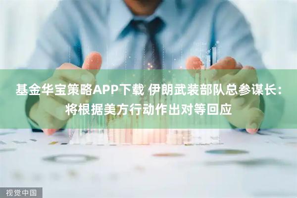 基金华宝策略APP下载 伊朗武装部队总参谋长：将根据美方行动作出对等回应