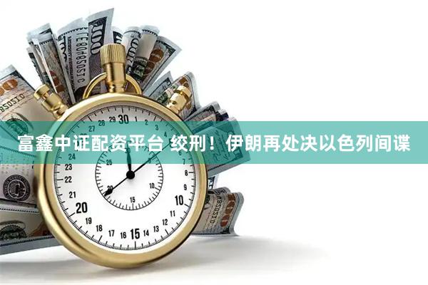 富鑫中证配资平台 绞刑！伊朗再处决以色列间谍