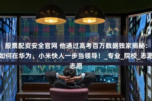 股票配资安全官网 他通过高考百万数据独家揭秘：如何在华为、小米快人一步当领导！_专业_院校_志愿