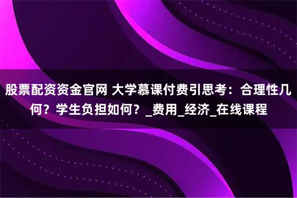 股票配资资金官网 大学慕课付费引思考：合理性几何？学生负担如何？_费用_经济_在线课程