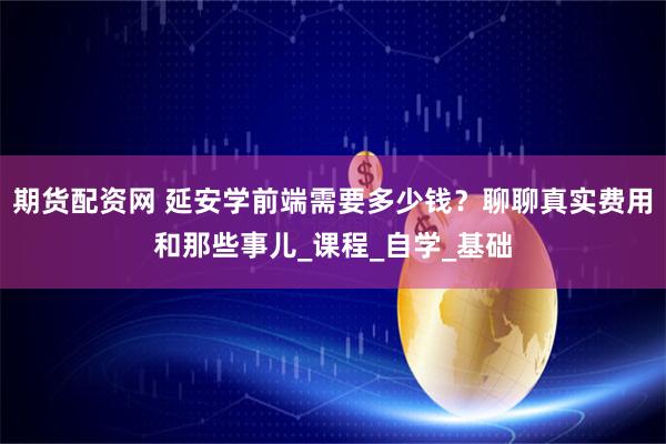 期货配资网 延安学前端需要多少钱？聊聊真实费用和那些事儿_课程_自学_基础