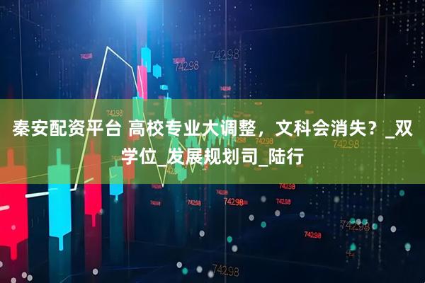 秦安配资平台 高校专业大调整，文科会消失？_双学位_发展规划司_陆行
