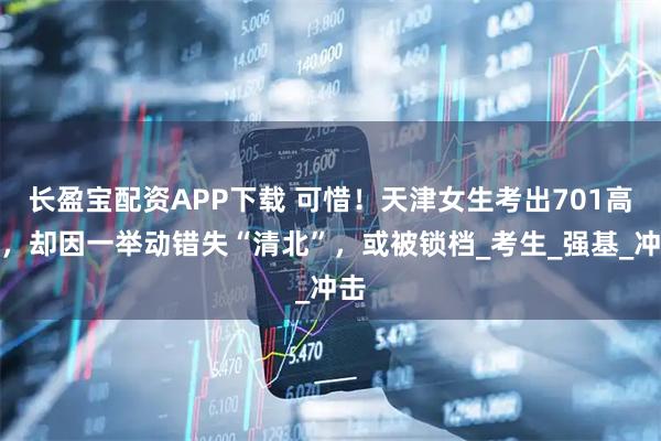 长盈宝配资APP下载 可惜！天津女生考出701高分，却因一举动错失“清北”，或被锁档_考生_强基_冲击