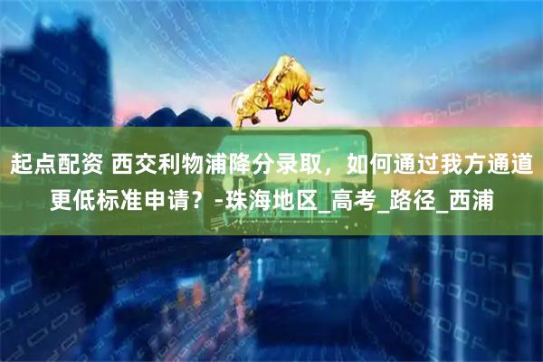 起点配资 西交利物浦降分录取，如何通过我方通道更低标准申请？-珠海地区_高考_路径_西浦