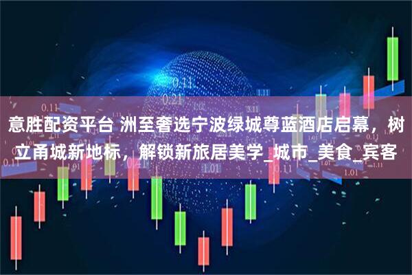 意胜配资平台 洲至奢选宁波绿城尊蓝酒店启幕，树立甬城新地标，解锁新旅居美学_城市_美食_宾客