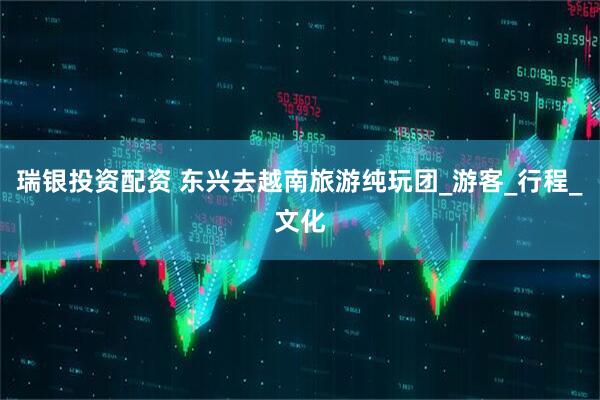 瑞银投资配资 东兴去越南旅游纯玩团_游客_行程_文化