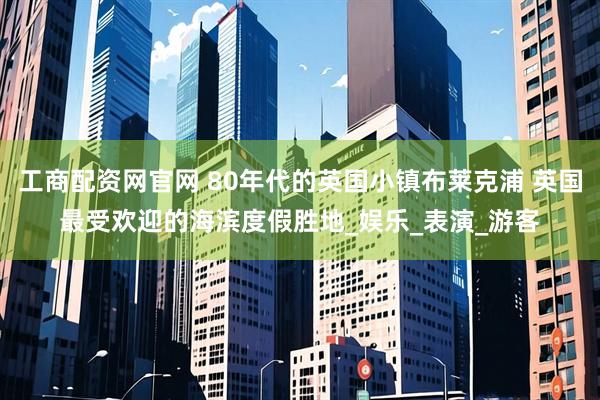 工商配资网官网 80年代的英国小镇布莱克浦 英国最受欢迎的海滨度假胜地_娱乐_表演_游客