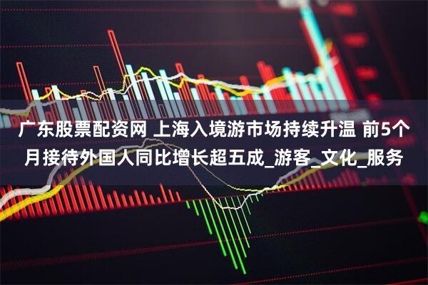 广东股票配资网 上海入境游市场持续升温 前5个月接待外国人同比增长超五成_游客_文化_服务