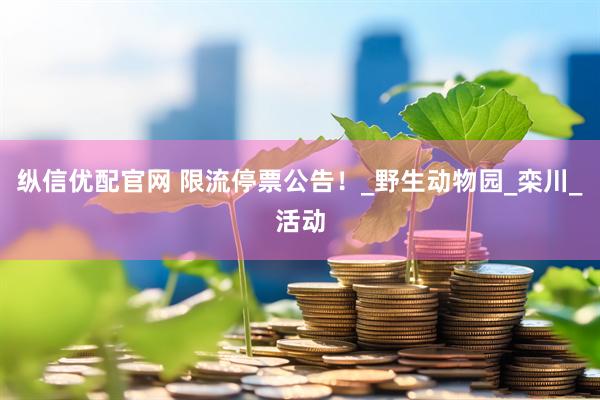 纵信优配官网 限流停票公告！_野生动物园_栾川_活动