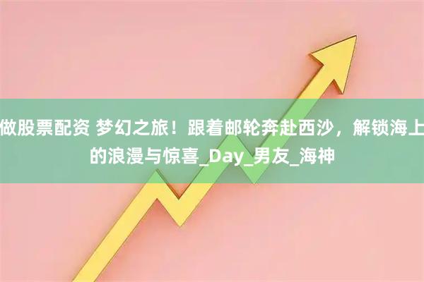做股票配资 梦幻之旅！跟着邮轮奔赴西沙，解锁海上的浪漫与惊喜_Day_男友_海神