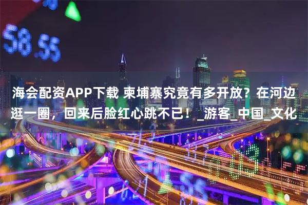 海会配资APP下载 柬埔寨究竟有多开放？在河边逛一圈，回来后脸红心跳不已！_游客_中国_文化
