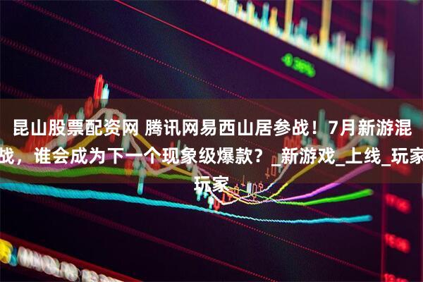 昆山股票配资网 腾讯网易西山居参战！7月新游混战，谁会成为下一个现象级爆款？_新游戏_上线_玩家