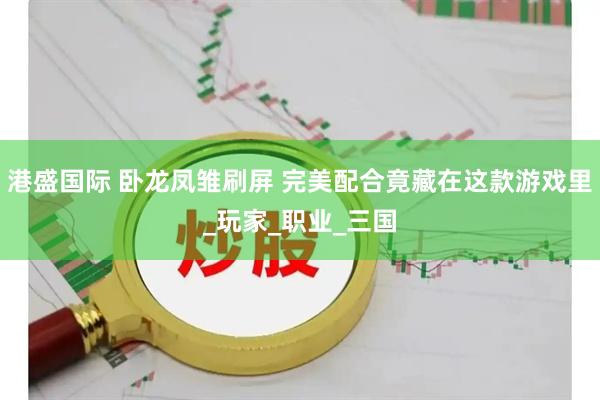 港盛国际 卧龙凤雏刷屏 完美配合竟藏在这款游戏里_玩家_职业_三国
