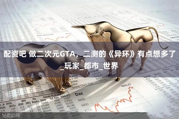 配资吧 做二次元GTA，二测的《异环》有点想多了_玩家_都市_世界