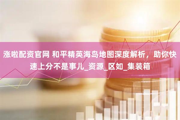 涨啦配资官网 和平精英海岛地图深度解析，助你快速上分不是事儿_资源_区如_集装箱