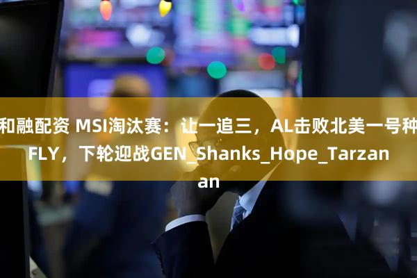 创和融配资 MSI淘汰赛：让一追三，AL击败北美一号种子FLY，下轮迎战GEN_Shanks_Hope_Tarzan