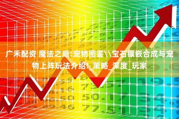 广禾配资 魔法之巅:宠物图鉴\宝石镶嵌合成与宠物上阵玩法介绍!_策略_深度_玩家