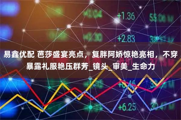 易鑫优配 芭莎盛宴亮点，复胖阿娇惊艳亮相，不穿暴露礼服艳压群芳_镜头_审美_生命力