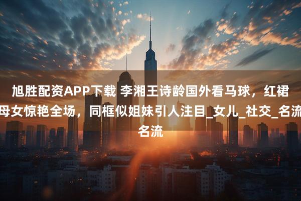 旭胜配资APP下载 李湘王诗龄国外看马球，红裙母女惊艳全场，同框似姐妹引人注目_女儿_社交_名流