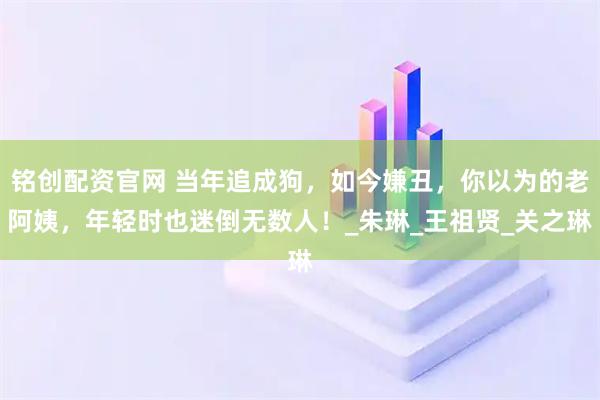铭创配资官网 当年追成狗，如今嫌丑，你以为的老阿姨，年轻时也迷倒无数人！_朱琳_王祖贤_关之琳