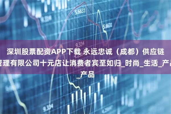深圳股票配资APP下载 永远忠诚（成都）供应链管理有限公司十元店让消费者宾至如归_时尚_生活_产品
