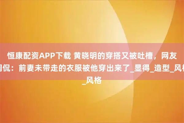 恒康配资APP下载 黄晓明的穿搭又被吐槽，网友调侃：前妻未带走的衣服被他穿出来了_显得_造型_风格