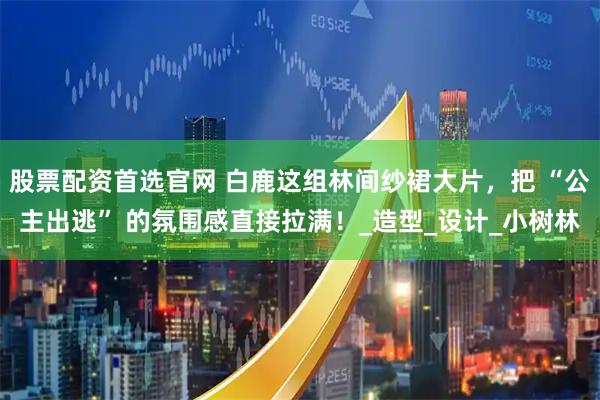 股票配资首选官网 白鹿这组林间纱裙大片，把 “公主出逃” 的氛围感直接拉满！_造型_设计_小树林