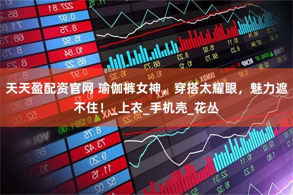 天天盈配资官网 瑜伽裤女神，穿搭太耀眼，魅力遮不住！_上衣_手机壳_花丛