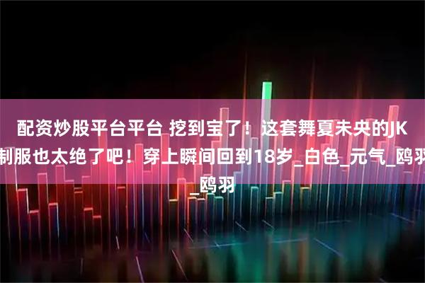配资炒股平台平台 挖到宝了！这套舞夏未央的JK制服也太绝了吧！穿上瞬间回到18岁_白色_元气_鸥羽