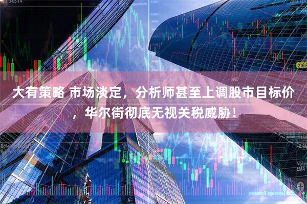 大有策略 市场淡定，分析师甚至上调股市目标价，华尔街彻底无视关税威胁！