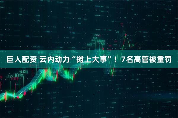 巨人配资 云内动力“摊上大事”！7名高管被重罚