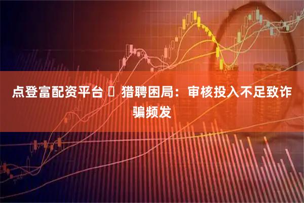 点登富配资平台 ​猎聘困局：审核投入不足致诈骗频发