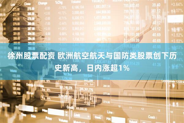 徐州股票配资 欧洲航空航天与国防类股票创下历史新高，日内涨超1%