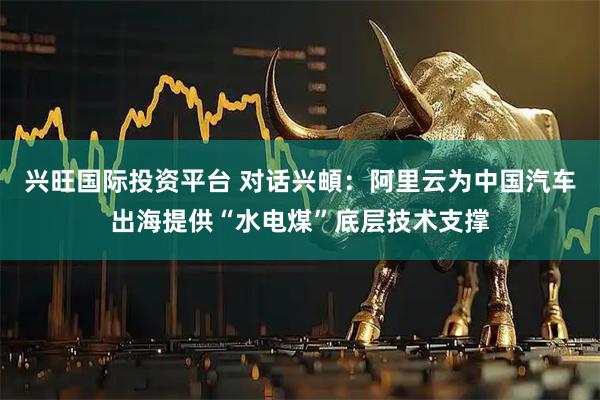 兴旺国际投资平台 对话兴頔：阿里云为中国汽车出海提供“水电煤”底层技术支撑
