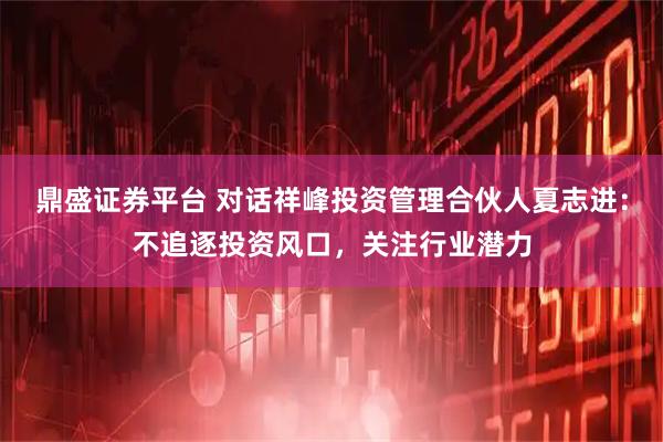 鼎盛证券平台 对话祥峰投资管理合伙人夏志进：不追逐投资风口，关注行业潜力