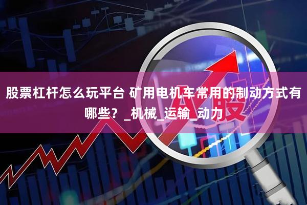 股票杠杆怎么玩平台 矿用电机车常用的制动方式有哪些？_机械_运输_动力